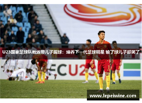 U23国家足球队教练带儿子踢球：培养下一代足球明星 输了球儿子却笑了